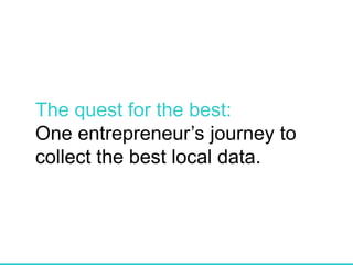 The quest for the best:
One entrepreneur’s journey to
collect the best local data.
 