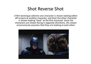 Shot	
  Reverse	
  Shot	
  
A	
  ﬁlm	
  technique	
  wherein	
  one	
  character	
  is	
  shown	
  looking	
  (o6en	
  
 oﬀ-­‐screen)	
  at	
  another	
  character,	
  and	
  then	
  the	
  other	
  character	
  
       is	
  shown	
  looking	
  "back"	
  at	
  the	
  ﬁrst	
  character.	
  Since	
  the	
  
 characters	
  are	
  shown	
  facing	
  in	
  opposite	
  direcBons,	
  the	
  viewer	
  
     unconsciously	
  assumes	
  that	
  they	
  are	
  looking	
  at	
  each	
  other.	
  
 
