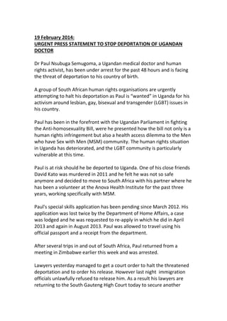 19 February 2014:
URGENT PRESS STATEMENT TO STOP DEPORTATION OF UGANDAN
DOCTOR
Dr Paul Nsubuga Semugoma, a Ugandan medical doctor and human
rights activist, has been under arrest for the past 48 hours and is facing
the threat of deportation to his country of birth.
A group of South African human rights organisations are urgently
attempting to halt his deportation as Paul is “wanted” in Uganda for his
activism around lesbian, gay, bisexual and transgender (LGBT) issues in
his country.
Paul has been in the forefront with the Ugandan Parliament in fighting
the Anti-homosexuality Bill, were he presented how the bill not only is a
human rights infringement but also a health access dilemma to the Men
who have Sex with Men (MSM) community. The human rights situation
in Uganda has deteriorated, and the LGBT community is particularly
vulnerable at this time.
Paul is at risk should he be deported to Uganda. One of his close friends
David Kato was murdered in 2011 and he felt he was not so safe
anymore and decided to move to South Africa with his partner where he
has been a volunteer at the Anova Health Institute for the past three
years, working specifically with MSM.
Paul's special skills application has been pending since March 2012. His
application was lost twice by the Department of Home Affairs, a case
was lodged and he was requested to re-apply in which he did in April
2013 and again in August 2013. Paul was allowed to travel using his
official passport and a receipt from the department.
After several trips in and out of South Africa, Paul returned from a
meeting in Zimbabwe earlier this week and was arrested.
Lawyers yesterday managed to get a court order to halt the threatened
deportation and to order his release. However last night immigration
officials unlawfully refused to release him. As a result his lawyers are
returning to the South Gauteng High Court today to secure another

 