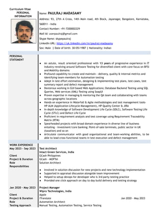 Curriculum Vitae
PERSONAL
INFORMATION
Name: PAULRAJ MADASAMY
Address: 93, 27th A Cross, 14th Main road, 4th Block, Jayanagar, Bangalore, Karnataka,
560011 - India
Contact Number: +91-7200002229
Mail Id: userpaulraj@gmail.com
Skype Name: skypepaulraj
LinkedIn URL: https://uk.linkedin.com/in/paulraj-madasamy
Sex: Male | Date of birth: 30/05/1987 | Nationality: Indian
PERSONAL
STATEMENT
● An astute, result oriented professional with 13 years of progressive experience in IT
industry revolving around Software Testing for diversified client with core focus on BFSI
and Mobility domains
● Profound capability to create and maintain - delivery, quality & internal metrics and
identifying team-members for Automation testing
● Adept in test effort estimation, designing & implementing test plans, test cases, test
summary report and defect management
● Dexterous working in GUI based Web Applications; Database Backend Testing using SQL
Queries, Web services (XML) Testing using SoapUI
● Proven expertise in managing & mentoring the QA team and collaborating with teams
across geographic locations
● Hands-on experience in Waterfall & Agile methodologies and test management tools-
HP ALM (Application Lifecycle Management), HP Quality Center & JIRA
● In-depth knowledge of Software Development Life Cycle (SDLC), Software Testing Life
Cycle (STLC) and Defect Life Cycle
● Proficient in requirement analysis and test coverage using Requirement Traceability
Matrix (RTM)
● Spearheaded projects with broad domain experience in diverse line of business
entailing – investment/core banking; Point-of-sale terminals, public sector in UK
(taxation) and so on
● Articulate communicator with good organizational and team-working abilities, to be
able to lead cross-functional teams in test execution and defect management
WORK EXPERIENCE
May 2023 – Sep 2023 Test Architect
Intact Green Services, India
Client GCash Philippines
Project & Duration GCash - MOPTel
Role Solution Architect
Responsibilities
● Involved in solution discussion for new projects and new technology implementation
● Supported in appraisal discussion alongside team improvement
● Helped to setup devops for developer who is 3rd party testing practice
● Provided one click approach on day to day build delivery and testing strategy
Jan 2020 – May 2023 Project Manager
Wipro Technologies, India
Client Apple
Project & Duration iTranslate Jan 2020 – May 2023
Role Automation Architect
Testing Approach Manual Testing, Automation Testing, Service Testing
 