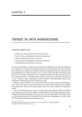 CHAPTER 3
TRENDS IN DATA WAREHOUSING
CHAPTER OBJECTIVES
• Review the continued growth in data warehousing
• Learn how data warehousing has become mainstream
• Discuss several major trends, one by one
• Grasp the need for standards and review the progress
• Understand Web-enabled data warehouse
In the previous chapters, we have seen why business intelligence along with the underlying
data warehouses is essential for enterprises of all sizes in all industries. We have reviewed
how businesses are reaping major beneﬁts from data warehousing. We have also discussed
the building blocks of a data warehouse. You now have a fairly good idea of the features and
functions of the basic components and a reasonable deﬁnition of data warehousing. You
have understood that it is a fundamentally simple concept; at the same time, you know it
is also a blend of many technologies. Several business and technological drivers have
moved data warehousing forward in the past few years.
Before we proceed further, we are at the point where we want to ask some relevant ques-
tions. What is the current scenario and state of the market? What businesses have adopted
data warehousing? What are the technological advances? In short, what are the signiﬁcant
trends?
Are you wondering if it is too early in our discussion of the subject to talk about trends?
The usual practice is to include a chapter on future trends towards the end, almost as an after-
thought. The reader typically glosses over the discussion on future trends. This chapter is not
so much like looking into the crystal ball for possible future happenings; we want to deal
with the important trends that are happening now.
Data Warehousing Fundamentals for IT Professionals, Second Edition. By Paulraj Ponniah
Copyright # 2010 John Wiley & Sons, Inc.
45
 