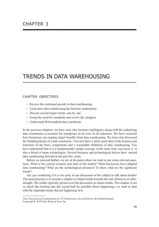 CHAPTER 3
TRENDS IN DATA WAREHOUSING
CHAPTER OBJECTIVES
• Review the continued growth in data warehousing
• Learn how data warehousing has become mainstream
• Discuss several major trends, one by one
• Grasp the need for standards and review the progress
• Understand Web-enabled data warehouse
In the previous chapters, we have seen why business intelligence along with the underlying
data warehouses is essential for enterprises of all sizes in all industries. We have reviewed
how businesses are reaping major beneﬁts from data warehousing. We have also discussed
the building blocks of a data warehouse. You now have a fairly good idea of the features and
functions of the basic components and a reasonable deﬁnition of data warehousing. You
have understood that it is a fundamentally simple concept; at the same time, you know it is
also a blend of many technologies. Several business and technological drivers have moved
data warehousing forward in the past few years.
Before we proceed further, we are at the point where we want to ask some relevant ques-
tions. What is the current scenario and state of the market? What businesses have adopted
data warehousing? What are the technological advances? In short, what are the signiﬁcant
trends?
Are you wondering if it is too early in our discussion of the subject to talk about trends?
The usual practice is to include a chapter on future trends towards the end, almost as an after-
thought. The reader typically glosses over the discussion on future trends. This chapter is not
so much like looking into the crystal ball for possible future happenings; we want to deal
with the important trends that are happening now.
Data Warehousing Fundamentals for IT Professionals, Second Edition. By Paulraj Ponniah
Copyright # 2010 John Wiley & Sons, Inc.
45
 