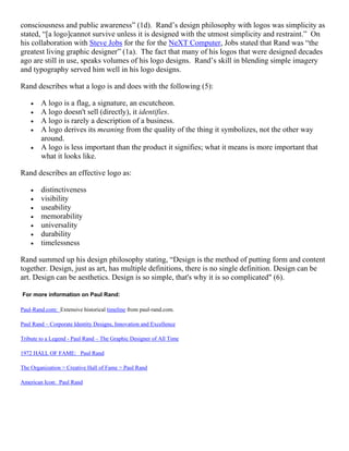 consciousness and public awareness” (1d). Rand’s design philosophy with logos was simplicity as
stated, “[a logo]cannot survive unless it is designed with the utmost simplicity and restraint.” On
his collaboration with Steve Jobs for the for the NeXT Computer, Jobs stated that Rand was “the
greatest living graphic designer” (1a). The fact that many of his logos that were designed decades
ago are still in use, speaks volumes of his logo designs. Rand’s skill in blending simple imagery
and typography served him well in his logo designs.

Rand describes what a logo is and does with the following (5):

    •   A logo is a flag, a signature, an escutcheon.
    •   A logo doesn't sell (directly), it identifies.
    •   A logo is rarely a description of a business.
    •   A logo derives its meaning from the quality of the thing it symbolizes, not the other way
        around.
    •   A logo is less important than the product it signifies; what it means is more important that
        what it looks like.

Rand describes an effective logo as:

    •   distinctiveness
    •   visibility
    •   useability
    •   memorability
    •   universality
    •   durability
    •   timelessness

Rand summed up his design philosophy stating, “Design is the method of putting form and content
together. Design, just as art, has multiple definitions, there is no single definition. Design can be
art. Design can be aesthetics. Design is so simple, that's why it is so complicated" (6).

For more information on Paul Rand:

Paul-Rand.com: Extensive historical timeline from paul-rand.com.

Paul Rand – Corporate Identity Designs, Innovation and Excellence

Tribute to a Legend - Paul Rand – The Graphic Designer of All Time

1972 HALL OF FAME: Paul Rand

The Organization > Creative Hall of Fame > Paul Rand

American Icon: Paul Rand
 