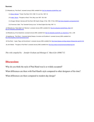 Sources:

(1) Wikipedia.org. “Paul Rand”, accessed January 2008, available from http://en.wikipedia.org/wiki/Paul_rand

      (1a) Bierut, Michael. “Tribute: Paul Rand 1914–1996.” ID, Jan–Feb. 1997: 34


      (1b) Heller, Steven. “Thoughts on Rand.” Print, May–June 1997: 106–109+


      (1c) Kroeger, Michael. Interview with Paul Rand. MK Graphic Design. 8 Feb. 1995. 15 Feb. 2006 http://www.mkgraphic.com/paulrand.html


      (1d) Favermann, Mark. “Two Twentieth-Century Icons.” Art New England Apr–May 1997: 15.


 (2) Wikipedia.org. “Swiss Style” and “Bauhaus”, accessed January 2008, available from http://en.wikipedia.org/wiki/Swiss_Style and
http://en.wikipedia.org/wiki/Bauhaus


(3) Wikipedia.org. Art as Experience, accessed January 2008, available from http://en.wikipedia.org/wiki/Art_as_Experience, ibid. p. 326


 (4) logoblog.org. “Paul Rand – Corporate Identity Designs, Innovation and Excellence”, accessed January 2008, available from
http://www.logoblog.org/wordpress/paul-rand/


(5) Paul Rand. “Logos, Flags, and Escutcheons”, accessed January 2008, available from http://www.hqlogos.com/logo-design-infobase-item.asp?id=102


(6) John Maeda. “Thoughts on Paul Rand”, accessed January 2008, available from http://acg.media.mit.edu/events/rand/ideamag.html




This wiki compiled by: Jennifer Graham and Monique C. Marcil for JOMC712




Discussion:
Why do you think the style of Paul Rand was/is so widely accepted?

What differences are there with Paul Rand's style compared to other designers of his time?

What differences are there compared to modern day design?
 