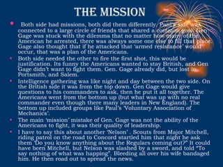 The mission  Both side had missions, both did them differently. Paul's side was connected to a large circle of friends that shared a common goal. Gen Gage was stuck with the dilemma that no matter how many of the American he arrested, there was always some one else to fill that place. Gage also thought that if he attacked that ‘armed resistance’ would occur, that was a plan of the Americans. Both side needed the other to fire the first shot, this would be justification. Its funny the Americans wanted to stay British, and Gen Gage didn’t want to fight them. Gen. Gage already did, but lost in Portsmith, and Salem. Intelligence gathering was like night and day between the two side. On the British side it was from the top down. Gen Gage would give questions to his commanders to ask, then he put it all together. The Americans went from the bottom up (but what was up with no real commander even though there many leaders in New England). The bottom up included groups like Paul’s ‘Voluntary Association of Mechanics’.  The main ‘mission’ mistake of Gen. Gage was not the ability of the Americans to fight, it was their quality of leadership.  I have to say this about another ‘Nelson’ . Scouts from Major Mitchell, riding patrol on the road to Concord startled him that night he ask them ‘Do you know anything about the Regulars coming out?” It could have been Mitchell, but Nelson was slashed by a sword, and told “To say nothing of what was happing”. Bleeding all over his wife bandaged him. He then road out to spread the news.  