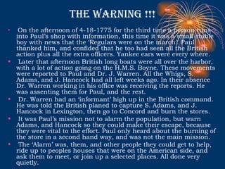 The warning !!! On the afternoon of 4-18-1775 for the third time a person runs into Paul’s shop with information, this time it was a small stable boy with news that the ‘Regulars were on the march’. Paul thanked him, and confided that he too had seen all the British action plus all the extra officers. Yankee ears were every where. Later that afternoon British long boats were all over the harbor, with a lot of action going on the H.M.S. Boyne. These movements were reported to Paul and Dr. J. Warren. All the Whigs, S. Adams, and J. Hancock had all left weeks ago. In their absence Dr. Warren working in his office was receiving the reports. He was assenting them for Paul, and the rest. Dr. Warren had an ‘informant’ high up in the British command. He was told the British planed to capture S. Adams, and J. Hancock in Lexington, then go to Concord and burn the stores.  It was Paul’s mission not to alarm the population, but warn Adams, and Hancock so they could make their escape, because they were vital to the effort. Paul only heard about the burning of the store in a second hand way, and was not the main mission. The ‘Alarm’ was, them, and other people they could get to help, ride up to peoples houses that were on the American side, and ask them to meet, or join up a selected places. All done very quietly.  