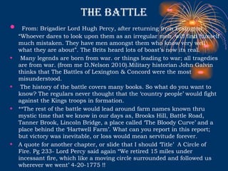 The Battle From: Brigadier Lord Hugh Percy, after returning from Lexington, “Whoever dares to look upon them as an irregular mob, will find himself much mistaken. They have men amongst them who know very well what they are about”. The Brits heard lots of boast’s now its real.  Many legends are born from war. or things leading to war; all tragedies are from war. (from me D.Nelson 2010).Military historian John Galvin thinks that The Battles of Lexington & Concord were the most misunderstood.  The history of the battle covers many books. So what do you want to know? The regulars never thought that the ‘country people’ would fight against the Kings troops in formation. **The rest of the battle would lead around farm names known thru mystic time that we know in our days as, Brooks Hill, Battle Road, Tanner Brook, Lincoln Bridge, a place called ‘The Bloody Curve’ and a place behind the ‘Hartwell Farm’. What can you report in this report; but victory was inevitable, or loss would mean servitude forever.  A quote for another chapter, or slide that I should ‘Title’  A Circle of Fire. Pg 233- Lord Percy said again “We retired 15 miles under incessant fire, which like a moving circle surrounded and followed us wherever we went’ 4-20-1775 !!  
