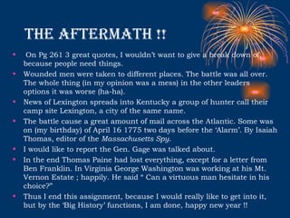 The aftermath !! On Pg 261 3 great quotes, I wouldn’t want to give a break down of, because people need things.  Wounded men were taken to different places. The battle was all over. The whole thing (in my opinion was a mess) in the other leaders options it was worse (ha-ha).  News of Lexington spreads into Kentucky a group of hunter call their camp site Lexington, a city of the same name.  The battle cause a great amount of mail across the Atlantic. Some was on (my birthday) of April 16 1775 two days before the ‘Alarm’. By Isaiah Thomas, editor of the  Massachusetts Spy . I would like to report the Gen. Gage was talked about.  In the end Thomas Paine had lost everything, except for a letter from Ben Franklin. In Virginia George Washington was working at his Mt. Vernon Estate ; happily. He said “ Can a virtuous man hesitate in his choice?”  Thus I end this assignment, because I would really like to get into it, but by the ‘Big History’ functions, I am done, happy new year !!  