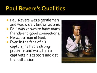 Paul Revere’s QualitiesPaul Revere was a gentleman and was widely known as one.Paul was known to have many friends and good connections.He was a man of God.Even in the face of his captors, he had a strong presence and was able to captivate his captors and get their attention.