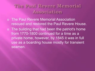    The Paul Revere Memorial Association
    rescued and restored the Paul Revere House.
   The building that had been the patriot's home
    from 1770-1800 continued for a time as a
    private home, however, by 1845 it was in full
    use as a boarding house mostly for transient
    seamen.
 