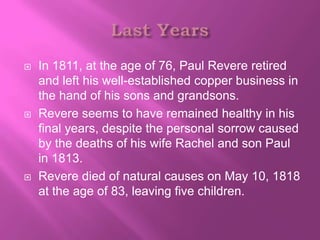    In 1811, at the age of 76, Paul Revere retired
    and left his well-established copper business in
    the hand of his sons and grandsons.
   Revere seems to have remained healthy in his
    final years, despite the personal sorrow caused
    by the deaths of his wife Rachel and son Paul
    in 1813.
   Revere died of natural causes on May 10, 1818
    at the age of 83, leaving five children.
 