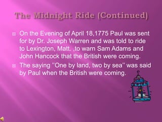    On the Evening of April 18,1775 Paul was sent
    for by Dr. Joseph Warren and was told to ride
    to Lexington, Matt. ,to warn Sam Adams and
    John Hancock that the British were coming.
   The saying ’’One by land, two by sea’’ was said
    by Paul when the British were coming.
 