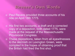    Paul Revere provided three accounts of his
    ride on April 18th 1775.

   His first two accounts, a draft and a corrected
    copy of a deposition, both dated 1775, were
    made at the request of the Massachusetts
    Provisional Congress.
   These depositions, taken from all eyewitnesses
    to the skirmish on Lexington Green, were
    compiled in the hopes of obtaining proof that
    the British had fired the first shot.
 