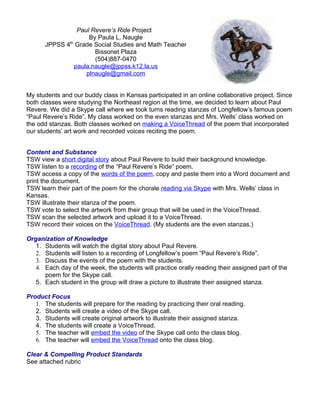 Paul Revere’s Ride Project
                     By Paula L. Naugle
             th
      JPPSS 4 Grade Social Studies and Math Teacher
                       Bissonet Plaza
                       (504)887-0470
                paula.naugle@jppss.k12.la.us
                    plnaugle@gmail.com


My students and our buddy class in Kansas participated in an online collaborative project. Since
both classes were studying the Northeast region at the time, we decided to learn about Paul
Revere. We did a Skype call where we took turns reading stanzas of Longfellow’s famous poem
“Paul Revere’s Ride”. My class worked on the even stanzas and Mrs. Wells’ class worked on
the odd stanzas. Both classes worked on making a VoiceThread of the poem that incorporated
our students’ art work and recorded voices reciting the poem.


Content and Substance
TSW view a short digital story about Paul Revere to build their background knowledge.
TSW listen to a recording of the “Paul Revere’s Ride” poem.
TSW access a copy of the words of the poem, copy and paste them into a Word document and
print the document.
TSW learn their part of the poem for the chorale reading via Skype with Mrs. Wells’ class in
Kansas.
TSW illustrate their stanza of the poem.
TSW vote to select the artwork from their group that will be used in the VoiceThread.
TSW scan the selected artwork and upload it to a VoiceThread.
TSW record their voices on the VoiceThread. (My students are the even stanzas.)

Organization of Knowledge
   1. Students will watch the digital story about Paul Revere.
   2. Students will listen to a recording of Longfellow’s poem “Paul Revere’s Ride”.
   3. Discuss the events of the poem with the students.
   4. Each day of the week, the students will practice orally reading their assigned part of the
      poem for the Skype call.
   5. Each student in the group will draw a picture to illustrate their assigned stanza.

Product Focus
   1. The students will prepare for the reading by practicing their oral reading.
   2. Students will create a video of the Skype call.
   3. Students will create original artwork to illustrate their assigned stanza.
   4. The students will create a VoiceThread.
   5. The teacher will embed the video of the Skype call onto the class blog.
   6. The teacher will embed the VoiceThread onto the class blog.

Clear & Compelling Product Standards
See attached rubric
 