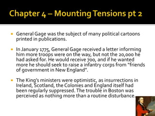 Chapter 4 – Mounting Tensions pt 2General Gage was the subject of many political cartoons printed in publications. In January 1775, General Gage received a letter informing him more troops were on the way, but not the 20,000 he had asked for. He would receive 700, and if he wanted more he should seek to raise a infantry corps from “friends of government in New England”. The King’s ministers were optimistic, as insurrections in Ireland, Scotland, the Colonies and England itself had been regularly suppressed. The trouble in Boston was perceived as nothing more than a routine disturbance.