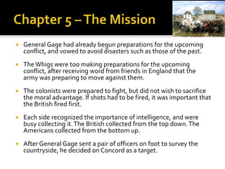 Chapter 5 – The MissionGeneral Gage had already begun preparations for the upcoming conflict, and vowed to avoid disasters such as those of the past.The Whigs were too making preparations for the upcoming conflict, after receiving word from friends in England that the army was preparing to move against them.The colonists were prepared to fight, but did not wish to sacrifice the moral advantage. If shots had to be fired, it was important that the British fired first. Each side recognized the importance of intelligence, and were busy collecting it. The British collected from the top down. The Americans collected from the bottom up. After General Gage sent a pair of officers on foot to survey the countryside, he decided on Concord as a target.