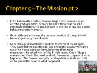 Chapter 5 – The Mission pt 2In his handwritten orders, General Gage made no mention of arresting Whig leaders, because he knew there was no solid command structure. He also believed in the rule of law and did not believe in arbitrary arrests.General Gage’s error was the underestimation of the quality of leadership among the colonists. General Gage dispatched 20 soldiers to intercept messengers. They patrolled the countryside, and one night, as a farmer came out of his house and saw them, believing them to be messengers, he asked what of the British forces. One of Gage’s men slashed him in the head, and told him never to speak of what happened. The farmer promptly bandaged his wounds and rode off to spread the news of what happened. 