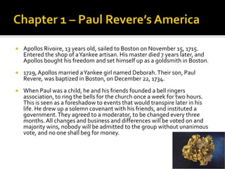 Chapter 1 – Paul Revere’s AmericaApollosRivoire, 13 years old, sailed to Boston on November 15, 1715. Entered the shop of a Yankee artisan. His master died 7 years later, and Apollos bought his freedom and set himself up as a goldsmith in Boston. 1729, Apollos married a Yankee girl named Deborah. Their son, Paul Revere, was baptized in Boston, on December 22, 1734.When Paul was a child, he and his friends founded a bell ringers association, to ring the bells for the church once a week for two hours. This is seen as a foreshadow to events that would transpire later in his life. He drew up a solemn covenant with his friends, and instituted a government. They agreed to a moderator, to be changed every three months. All changes and business and differences will be voted on and majority wins, nobody will be admitted to the group without unanimous vote, and no one shall beg for money. 