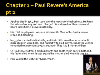 Chapter 1 – Paul Revere’s America pt 2Apollos died in 1754, Paul took over the metalworking business. He knew the value of money and even charged his widowed mother room and board in his home, as was customary. His chief employment was as a silversmith. Most of his business was repair and mending. In 1757 he married his first wife, and first child came 8 months later. 8 more children were born, and his first wife died in 1773. 5 months later he remarried to a woman 11 years younger. They had 8 more children. Of Paul’s 16 children, 5 died as infants and another 5 in early adulthood. His father died when he was 19 and his mother died when he was 42. Paul valued the status of “Gentleman”. 