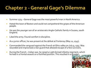 Chapter 2 - General Gage’s DilemmaSummer 1774 – General Gage was the most powerful man in North America.Hated the town of Boston and could not comprehend the gripes of the American people.He was the younger son of an aristocratic Angle-Catholic family in Sussex, south England.Liked the army. Found comfort in discipline.As a junior officer, he was present at the defeat at Fontenoy (May 11, 1745).Commanded the vanguard against the French at Ohio valley on July 9, 1755. Was wounded and improvised a rear guard that allowed escape of a few survivors. During the French – Indian war, he raised a Light Armed infantry regiment, which he lead in a frontal assault on a fortified position. This resulted in a disaster. 