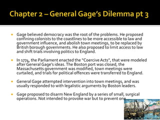 Chapter 2 – General Gage’s Dilemma pt 3Gage believed democracy was the root of the problems. He proposed confining colonists to the coastlines to be more accessible to law and government influence, and abolish town meetings, to be replaced by British borough governments. He also proposed to limit access to law and shift trials involving politics to England. In 1774, the Parliament enacted the “Coercive Acts”, that were modeled after General Gage’s ideas. The Boston port was closed, the Massachusetts government was modified, town meetings were curtailed, and trials for political offences were transferred to England.General Gage attempted intervention into town meetings, and was usually responded to with legalistic arguments by Boston leaders. Gage proposed to disarm New England by a series of small, surgical operations. Not intended to provoke war but to prevent one. 