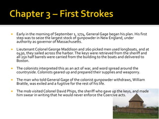 Chapter 3 – First StrokesEarly in the morning of September 1, 1774, General Gage began his plan. His first step was to seize the largest stock of gunpowder in New England, under authority as governor of Massachusetts. Lieutenant Colonel George Maddison and 260 picked men used longboats, and at 0430, they sailed across the harbor. The keys were retrieved from the sheriff and all 250 half barrels were carried from the building to the boats and delivered to Boston.The colonists interpreted this as an act of war, and word spread around the countryside. Colonists geared up and prepared their supplies and weaponry.The man who told General Gage of the colonist gunpowder withdraws, William Brattle, was exiled and a fugitive for the rest of his life. The mob visited Colonel David Phips, the sheriff who gave up the keys, and made him swear in writing that he would never enforce the Coercive acts.