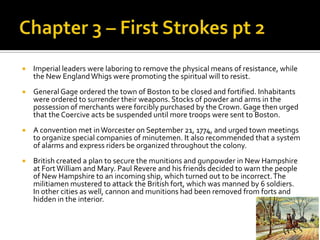 Chapter 3 – First Strokes pt 2Imperial leaders were laboring to remove the physical means of resistance, while the New England Whigs were promoting the spiritual will to resist.General Gage ordered the town of Boston to be closed and fortified. Inhabitants were ordered to surrender their weapons. Stocks of powder and arms in the possession of merchants were forcibly purchased by the Crown. Gage then urged that the Coercive acts be suspended until more troops were sent to Boston. A convention met in Worcester on September 21, 1774, and urged town meetings to organize special companies of minutemen. It also recommended that a system of alarms and express riders be organized throughout the colony. British created a plan to secure the munitions and gunpowder in New Hampshire at Fort William and Mary. Paul Revere and his friends decided to warn the people of New Hampshire to an incoming ship, which turned out to be incorrect. The militiamen mustered to attack the British fort, which was manned by 6 soldiers. In other cities as well, cannon and munitions had been removed from forts and hidden in the interior. 