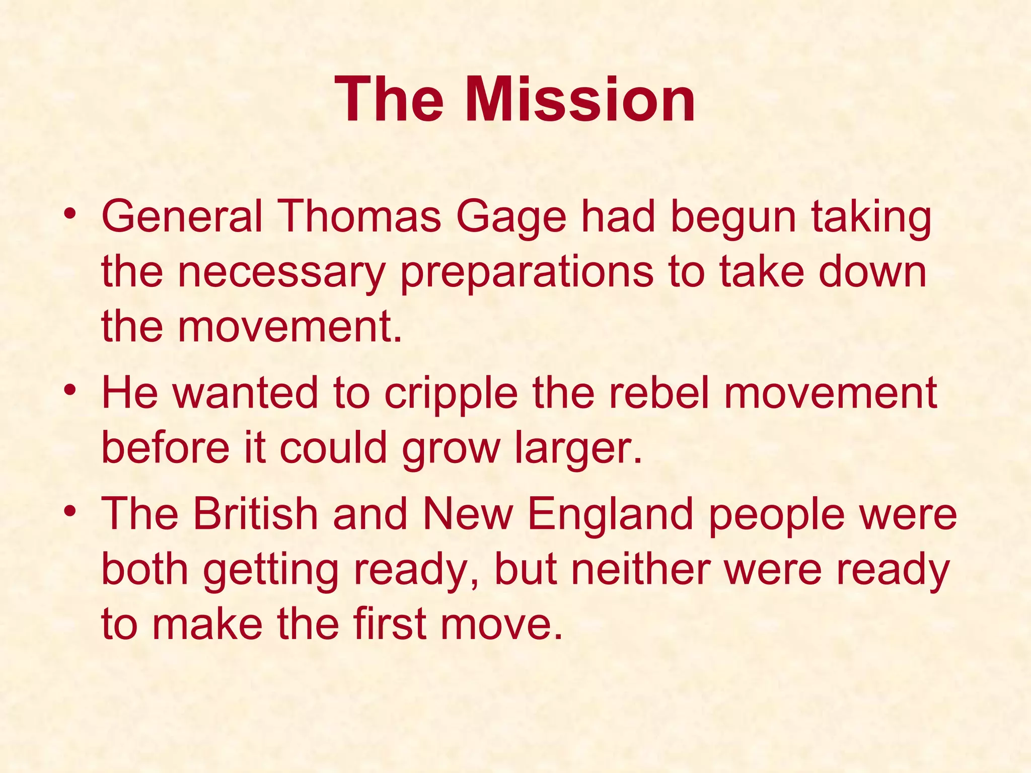 The Mission General Thomas Gage had begun taking the necessary preparations to take down the movement. He wanted to cripple the rebel movement before it could grow larger. The British and New England people were both getting ready, but neither were ready to make the first move. 