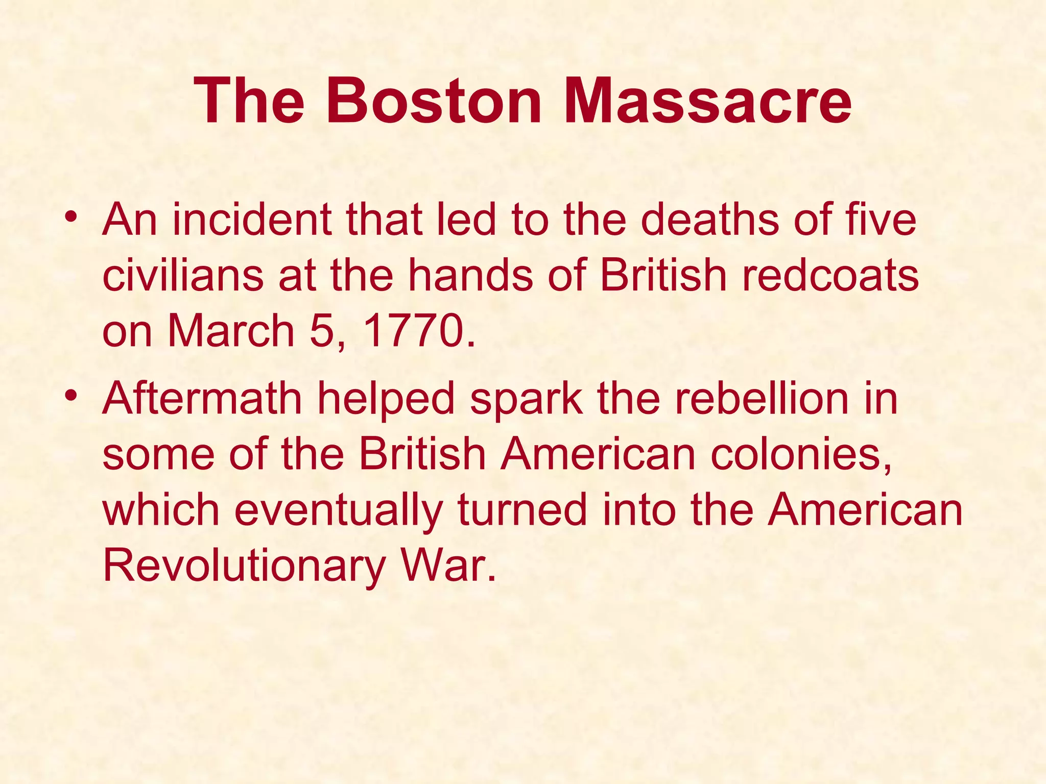 The Boston Massacre An incident that led to the deaths of five civilians at the hands of British redcoats on March 5, 1770. Aftermath helped spark the rebellion in some of the British American colonies, which eventually turned into the American Revolutionary War. 