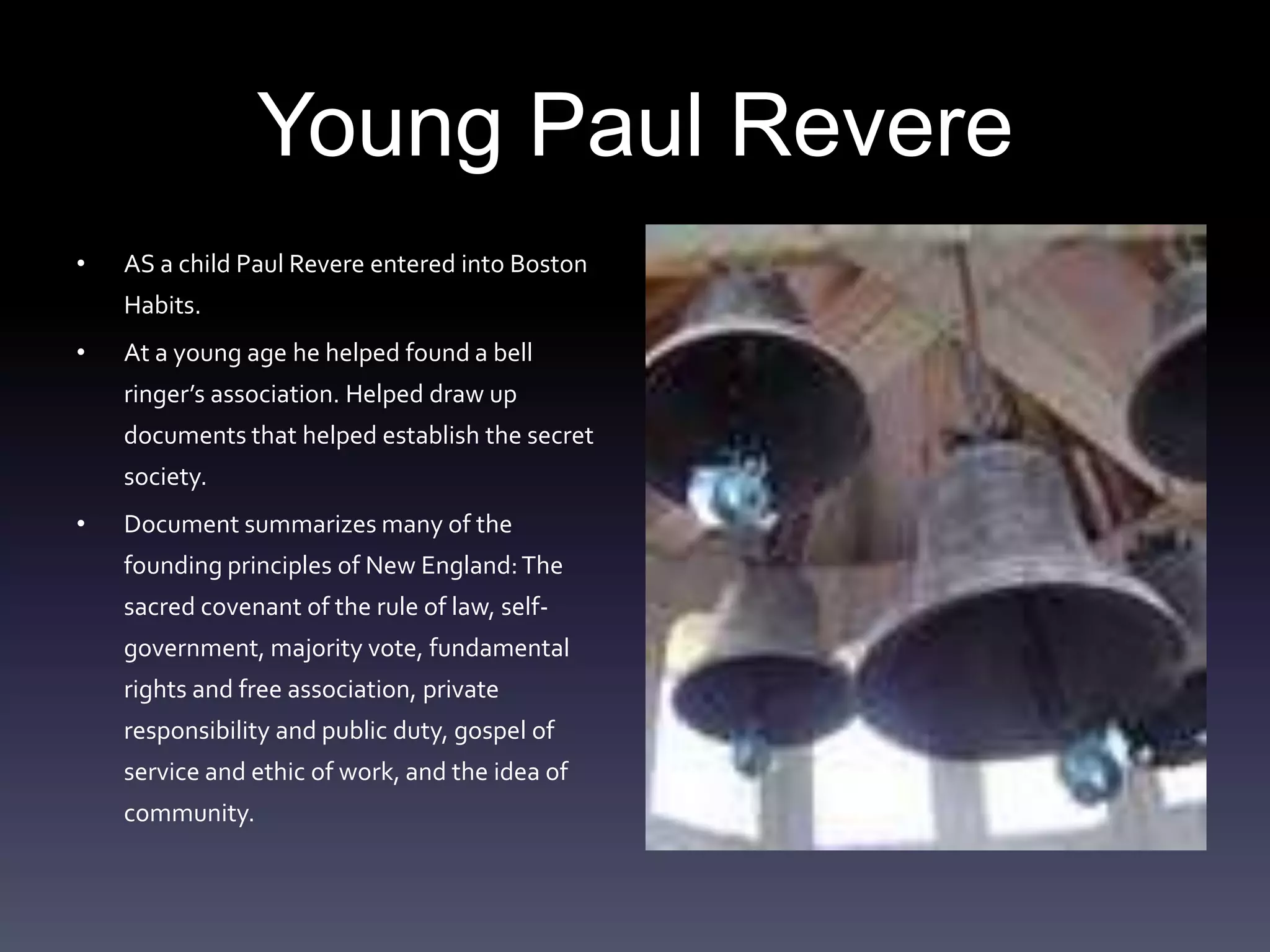 Young Paul RevereAS a child Paul Revere entered into Boston Habits. At a young age he helped found a bell ringer’s association. Helped draw up documents that helped establish the secret society.Document summarizes many of the founding principles of New England: The sacred covenant of the rule of law, self-government, majority vote, fundamental rights and free association, private responsibility and public duty, gospel of service and ethic of work, and the idea of community. 