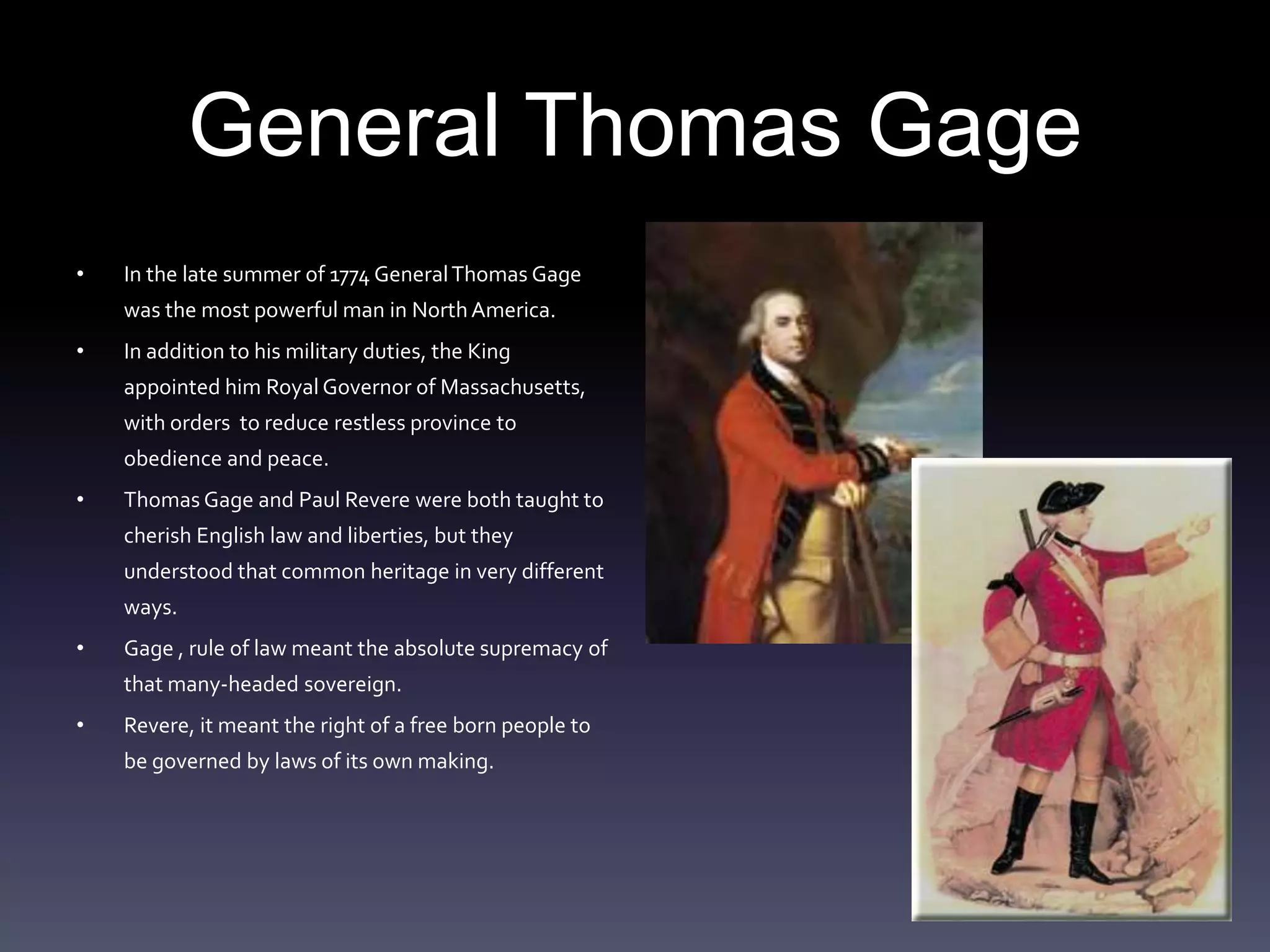 General Thomas GageIn the late summer of 1774 General Thomas Gage was the most powerful man in North America. In addition to his military duties, the King appointed him Royal Governor of Massachusetts, with orders  to reduce restless province to obedience and peace. Thomas Gage and Paul Revere were both taught to cherish English law and liberties, but they understood that common heritage in very different ways.Gage , rule of law meant the absolute supremacy of that many-headed sovereign.Revere, it meant the right of a free born people to be governed by laws of its own making.