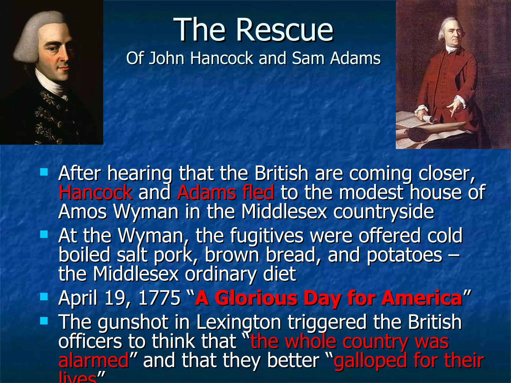 The Rescue Of John Hancock and Sam Adams After hearing that the British are coming closer,  Hancock  and  Adams fled  to the modest house of Amos Wyman in the Middlesex countryside At the Wyman, the fugitives were offered cold boiled salt pork, brown bread, and potatoes – the Middlesex ordinary diet April 19, 1775 “ A Glorious Day for America ” The gunshot in Lexington triggered the British officers to think that “ the whole country was alarmed ” and that they better “ galloped for their lives ” 