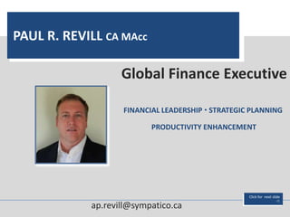 PAUL R. REVILL CA MAcc

                   Global Finance Executive

                   FINANCIAL LEADERSHIP  STRATEGIC PLANNING

                          PRODUCTIVITY ENHANCEMENT




                                                   Click for next slide
                                                                     
            ap.revill@sympatico.ca
 