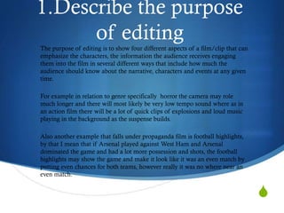 1.Describe the purpose
      of editing
The purpose of editing is to show four different aspects of a film/clip that can
emphasize the characters, the information the audience receives engaging
them into the film in several different ways that include how much the
audience should know about the narrative, characters and events at any given
time.

For example in relation to genre specifically horror the camera may role
much longer and there will most likely be very low tempo sound where as in
an action film there will be a lot of quick clips of explosions and loud music
playing in the background as the suspense builds.

Also another example that falls under propaganda film is football highlights,
by that I mean that if Arsenal played against West Ham and Arsenal
dominated the game and had a lot more possession and shots, the football
highlights may show the game and make it look like it was an even match by
putting even chances for both teams, however really it was no where near an
even match.


                                                                                   S
 