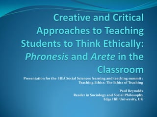 Presentation for the HEA Social Sciences learning and teaching summit :
Teaching Ethics: The Ethics of Teaching
Paul Reynolds
Reader in Sociology and Social Philosophy
Edge Hill University, UK
 