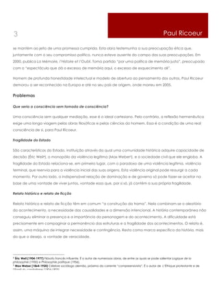 3                                                                                                        Paul Ricoeur

se mantém ao jeito de uma promessa cumprida. Esta obra testemunha a sua preocupação ética que,
juntamente com o seu compromisso político, nunca esteve ausente do campo das suas preocupações. Em
2000, publica La Mémoire, l’Histoire et l’Oubli. Toma partido “por uma política de memória justa”, preocupado
com o “espectáculo que dá o excesso de memória aqui, o excesso de esquecimento ali”.

Homem de profunda honestidade intelectual e modelo de abertura ao pensamento dos outros, Paul Ricoeur
demorou a ser reconhecido na Europa e até no seu país de origem, onde morreu em 2005.


Problemas

Que seria a consciência sem tomada de consciência?

Uma consciência sem qualquer mediação, esse é o ideal cartesiano. Pelo contrário, a reflexão hermenêutica
exige uma longa viagem pelas obras filosóficas e pelas ciências do homem. Essa é a condição de uma real
consciência de si, para Paul Ricoeur.

Fragilidade do Estado

São características do Estado, instituição através da qual uma comunidade histórica adquire capacidade de
decisão (Éric Weil4), o monopólio da violência legítima (Max Weber5), e a sociedade civil que ele engloba. A
fragilidade do Estado relaciona-se, em primeiro lugar, com o paradoxo de uma violência legítima, violência
terminal, que reenvia para a violência inicial das suas origens. Esta violência original pode ressurgir a cada
momento. Por outro lado, a indispensável relação de dominação e de governo só pode fazer-se aceitar na
base de uma vontade de viver juntos, vontade essa que, por si só, já contém a sua própria fragilidade.

Relato histórico e relato de ficção

Relato histórico e relato de ficção têm em comum “a construção da trama”. Nela combinam-se o aleatório
do acontecimento, a necessidade das causalidades e a dimensão intencional. A história contemporânea não
conseguiu eliminar a presença e a importância do personagem e do acontecimento. A dificuldade está
precisamente em compaginar a permanência das estruturas e a fragilidade dos acontecimentos. O relato é,
assim, uma máquina de integrar necessidade e contingência. Resta como marca específica da história, mais
do que o desejo, a vontade de veracidade.




4 Éric Weil (1904-1977) Filósofo francês influente. É o autor de numerosas obras, de entre as quais se pode salientar Logique de la
philosophie (1950) e Philosophie politique (1956).
5 Max Weber (1864-1920) Célebre sociólogo alemão, próximo da corrente “compreensivista”. É o autor de L’Éthique protestante e de

l’Esprit du capitalisme (1904-1905).
 