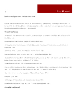 4                                                                                               Paul Ricoeur

Tempo cosmológico, tempo histórico, tempo vivido




O relato histórico evidencia uma espécie de “terceiro tempo”, entre o tempo cosmológico da natureza e o
tempo vivido do indivíduo. O tempo histórico, colectivo, partilha a cronologia com o tempo cosmológico, e os
medos, desejos e expectativas com o tempo vivido.


Obras importantes

– Karl Jaspers et la Philosophie de l’existence, Seuil, coll. « Esprit. La condition humaine », 1947 (co-autor: com
Mikel Dufrenne).

– Gabriel Marcel et Karl Jaspers, Éditions du Temps présent, 1947.

– Philosophie de la volonté, Aubier, 1949 e 1960 (tomo I, Le Volontaire et l’Involontaire ; tomo II, Finitude et
Culpabilité, 1960).

– Histoire et Vérité, Seuil, coll. “Esprit. La condition humaine”, 1955.

– De l’interprétation : essai sur Freud, Seuil, coll. « L’Ordre philosophique », 1965.

– Essais d’herméneutique, Seuil, coll. « L’Ordre philosophique » (vol. 1), 1969 e coll. « Esprit » (vol. 2), 1986 (vol. 1,
Le Conflit des interprétations ; vol. 2, Du texte à l’action).

– La Métaphore vive, Seuil, coll. « L’Ordre philosophique », 1975.

– Temps et Récit, Seuil, coll. « L’Ordre philosophique », de 1983 à 1985 (vol 1, L’Intrigue et le Récit historique, 1983
; vol. 2, La Configuration dans le récit de fiction, 1984 ; vol. 3, Le Temps raconté, 1985).

– Soi-même comme un autre, Seuil, coll. « L’Ordre philosophique », 1990.

– Le Juste, Esprit, 1995.

– L’Idéologie et l’Utopie, Seuil, coll. « La couleur des idées », 1997.

– La Mémoire, l’Histoire et l’Oubli, Seuil, coll. « L’Ordre philosophique », 2000.


Consultas na Internet
 