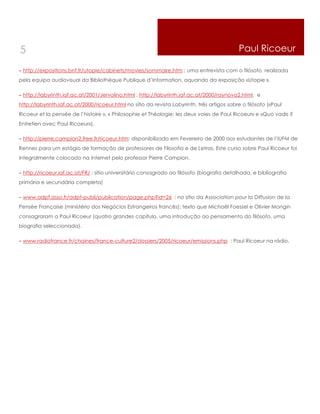 5                                                                                            Paul Ricoeur

– http://expositions.bnf.fr/utopie/cabinets/movies/sommaire.htm : uma entrevista com o filósofo, realizada
pela equipa audiovisual da Bibliothèque Publique d’Information, aquando da exposição «Utopie ».

– http://labyrinth.iaf.ac.at/2001/Jervolino.html , http://labyrinth.iaf.ac.at/2000/raynova2.html. e
http://labyrinth.iaf.ac.at/2000/ricoeur.html no sítio da revista Labyrinth, três artigos sobre o filósofo («Paul
Ricoeur et la pensée de l’histoire », « Philosophie et Théologie: les deux voies de Paul Ricoeur» e «Quo vadis ?
Entretien avec Paul Ricoeur»).

– http://pierre.campion2.free.fr/ricoeur.htm: disponibilizado em Fevereiro de 2000 aos estudantes de l’IUFM de
Rennes para um estágio de formação de professores de Filosofia e de Letras. Este curso sobre Paul Ricoeur foi
integralmente colocado na internet pelo professor Pierre Campion.

– http://ricoeur.iaf.ac.at/FR/ : sítio universitário consagrado ao filósofo (biografia detalhada, e bibliografia
primária e secundária completa)

– www.adpf.asso.fr/adpf-publi/publication/page.php?id=26 : no sítio da Association pour la Diffusion de la
Pensée Française (ministério dos Negócios Estrangeiros francês): texto que Michaël Foessel e Olivier Mongin
consagraram a Paul Ricoeur (quatro grandes capítulo, uma introdução ao pensamento do filósofo, uma
biografia seleccionada).

– www.radiofrance.fr/chaines/france-culture2/dossiers/2005/ricoeur/emissions.php : Paul Ricoeur na rádio.
 