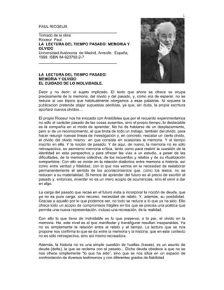 1

PAUL RICOEUR.
_____________________________________
Tomado de la obra:
Ricoeur Paul.
LA LECTURA DEL TIEMPO PASADO: MEMORIA Y
OLVIDO
Universidad Autónoma de Madrid, Arrecife. España,
1999. ISBN 84-923792-2-7
_____________________________________


LA LECTURA DEL TIEMPO PASADO:
MEMORIA Y OLVIDO
EL CUIDADO DE LO INOLVIDABLE.

Decir y no decir: el sujeto implicado. El texto que ahora se ofrece se ocupa
precisamente de la memoria, del olvido y del pasado, y, como era de esperar, no se
reduce al uso tópico que habitualmente otorgamos a esas palabras. Ni siquiera la
publicación pretende atajar supuestas pérdidas, ya que, sin duda, la propia escritura
aportará nuevos olvidos....

El propio Ricoeur nos ha evocado con Aristóteles que por el recuerdo experimentamos
no sólo el carácter pasado de las cosas ausentes, sino el propio tiempo, lo destacable
es la compañía en el modo de aprender. No ha de hablarse de un desplazamiento,
pero sí de un reconocimiento, el que brota de todo un trabajo, también del olvido, para
hacer resurgir nuevas líneas de investigación y, en concreto, rescatar un cierto olvido,
el olvido del olvido mismo en que consiste en ocasiones la memoria. Y el tiempo
inscrito en ella. Y la noción de pasado. Y de aquí, de nuevo, la memoria no es sólo
retrospectiva, es asimismo memoria crítica, tanto como para reabrir la cuestión de la
identidad en esta perspectiva y para ofrecer las vías a un estudio, a pesar de las
dificultades, de la memoria colectiva, de los recuerdos y relatos y de su ritualización
compartidos. Con ello se incide en la relación dialéctica entre memoria e historia, así
como entre verdad y fidelidad, con lo que nos vemos en la necesidad de reelaborar
permanentemente el sentido de los acontecimientos que, como los textos, no se
reducen a su materialidad. Si hemos de aprender del futuro es al precio de escribir el
pasado y, entonces, inventar no es un mero acopio de ocurrencias, sino el venir a dar
en algo.

La carga del pasado que recae en el futuro insta a incorporar la noción de deuda, que
ya no es pura carga, sino recurso, necesidad de relato. Y, además, su posibilidad.
Gracias a aquello por lo que podemos ser, no todo se reduce a lo que ya ha sido. Ello
ofrece todo un acopio de compromisos frágiles en los que se precisa una poética que
permita una nueva representación, incluso una recreación, de la realidad.

Con ello lo que tiene de inolvidable es lo que preserva, a la par, el olvido en la
memoria. Ha, este nivel es al que manifestar y transfigurar resultan inseparables. Ya
no es simplemente la relación entre el relato y el tiempo. La lectura que se nos
propone nos confirma lo que se da entre la memoria y la historia, que en este contexto
no es sólo retrospectiva, sino así mismo recreadora.

Además, la historia no es una simple cuestión de huellas (traces), es un asunto de
deuda (dette), la que se reclama con el pasado... Dicha deuda obedece a que no se
nos ofrece simplemente “lo que ha sido”, sino que se nos sitúa en un espacio de
confrontación de diversos testimonios y con diferentes grados de fiabilidad.
 