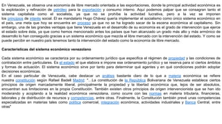 En Venezuela, se observa una economía de libre mercado orientada a las exportaciones, donde la principal actividad económica es
la explotación y refinación de petróleo para la exportación y consumo interno. Aquí podemos palpar que se consagran tanto el
sistema capitalista como el socialista, ya que no se prohíbe la actividad lucrativa, pero a la vez se imponen
los principios de interés social. El ex mandatario Hugo Chávez quería implementar el socialismo como único sistema económico en
el país, una meta que hoy se encuentra en proceso ya que no se ha logrado sacar de la escena económica al capitalismo. Sin
embargo, una de las grandes ventajas que tiene Venezuela en el desarrollo de su economía es el grado de intervención que ejerce
el estado sobre ésta, ya que como hemos mencionado antes los países que han alcanzado un grado más alto y más armónico de
desarrollo lo han conseguido gracias a un sistema económico que mezcla el libre mercado con la intervención del estado. Y como se
puede percibir en nuestro país tenemos tanto la intervención del estado como la economía de libre mercado.
Características del sistema económico venezolano
Cada sistema económico se caracteriza por su ordenamiento jurídico que especifica el régimen de propiedad y las condiciones de
contratación entre particulares. Es el estado el que elabora e impone ese ordenamiento jurídico y se reserva para sí ciertos ámbitos
y formas de actuación. El sistema económico sirve por tanto para determinar qué agentes y en qué condiciones podrán adoptar
decisiones económicas.
En el caso particular de Venezuela, cabe destacar un análisis bastante claro de lo que a materia económica se refiere
nuestra constitución según Rafael Badell Madrid: "…La constitución de la República Bolivariana de Venezuela establece ciertos
principios de origen marcadamente liberal, principalmente la propiedad y la libertad económica que, lejos de ser absolutos,
encuentran sus limitaciones en la propia Constitución. También existen otros principios de origen intervencionista que se han ido
moderando y acoplando a la realidad económica venezolana, como ocurre con las normas en materia tributaria, financieras,
laborales y de distribución de recursos y competencias, entre otras. Finalmente, la Constitución también prevé unas competencias
especializadas en materias tales como política comercial, integración económica, actividades industriales y Banca Central, entre
otras"
 