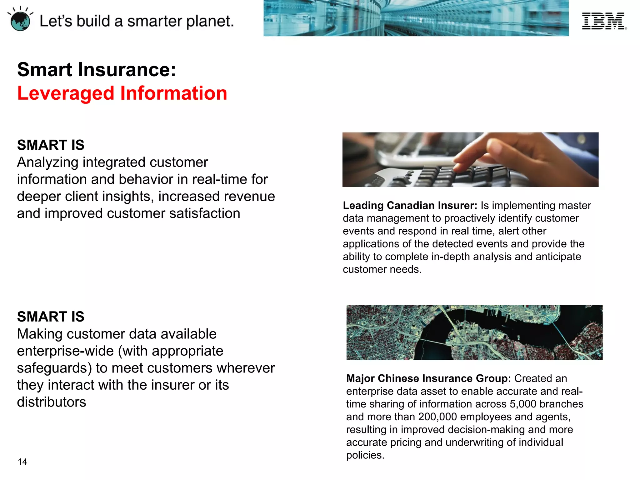 Smart Insurance:  Leveraged Information Leading Canadian Insurer:  Is implementing master data management to proactively identify customer events and respond in real time, alert other applications of the detected events and provide the ability to complete in-depth analysis and anticipate customer needs. SMART IS Analyzing integrated customer information and behavior in real-time for deeper client insights, increased revenue and improved customer satisfaction SMART IS Making customer data available enterprise-wide (with appropriate safeguards) to meet customers wherever they interact with the insurer or its distributors Major Chinese Insurance Group:  Created an enterprise data asset to enable accurate and real-time sharing of information across 5,000 branches and more than 200,000 employees and agents, resulting in improved decision-making and more accurate pricing and underwriting of individual policies. 