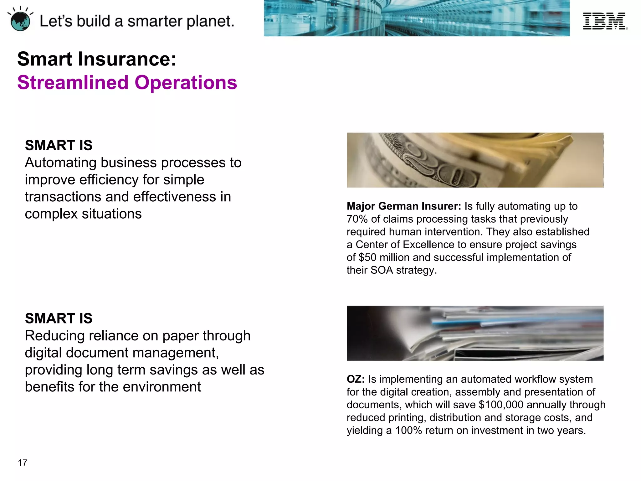 Smart Insurance:  Streamlined Operations SMART IS Automating business processes to improve efficiency for simple transactions and effectiveness in complex situations SMART IS Reducing reliance on paper through digital document management, providing long term savings as well as benefits for the environment Major German Insurer:  Is fully automating up to 70% of claims processing tasks that previously required human intervention. They also established  a Center of Excellence to ensure project savings  of $50 million and successful implementation of  their SOA strategy. OZ:  Is implementing an automated workflow system  for the digital creation, assembly and presentation of documents, which will save $100,000 annually through reduced printing, distribution and storage costs, and yielding a 100% return on investment in two years. 