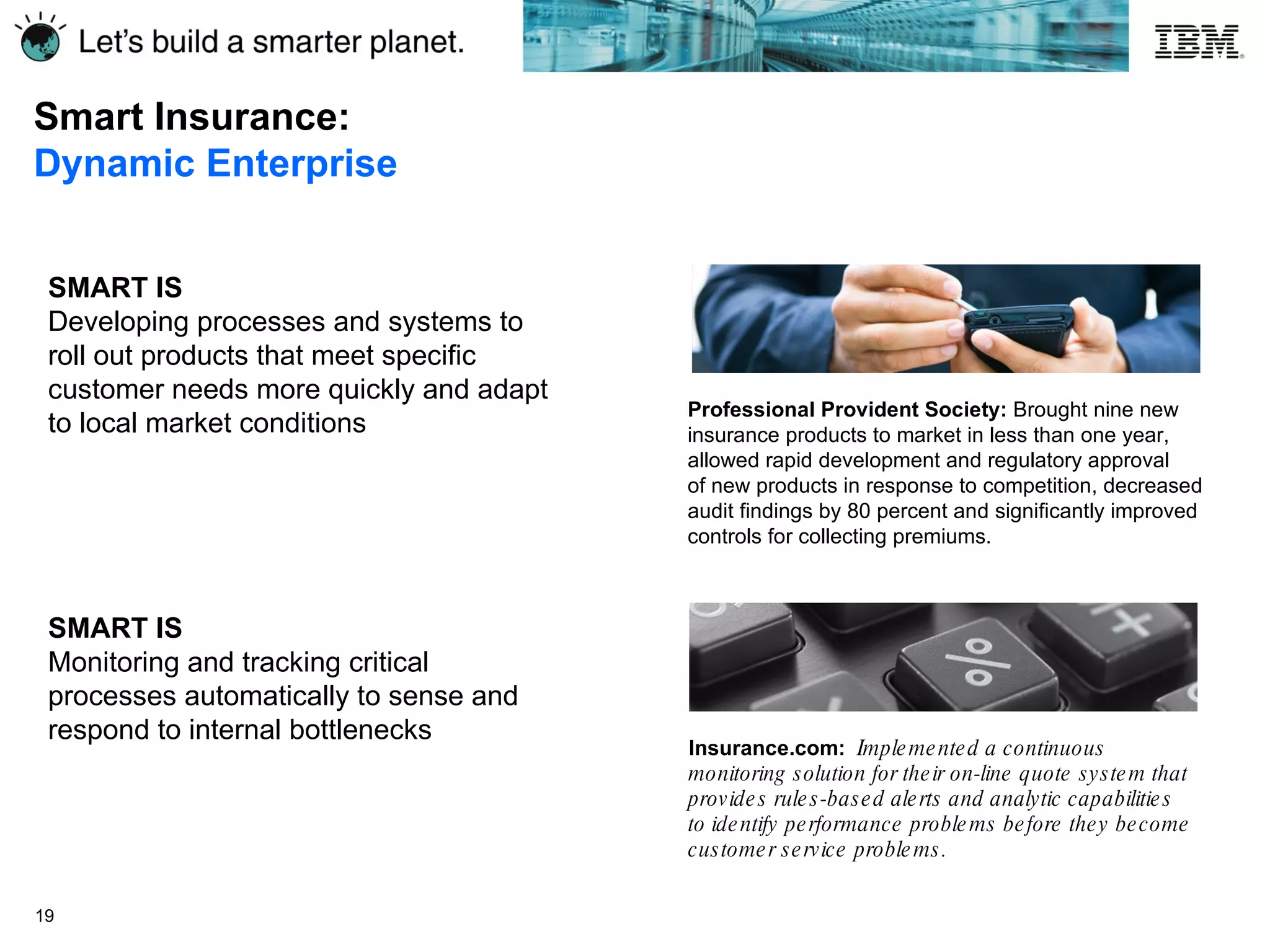 Smart Insurance:  Dynamic Enterprise SMART IS Developing processes and systems to roll out products that meet specific customer needs more quickly and adapt to local market conditions Insurance.com:  Implemented a continuous monitoring solution for their on-line quote system that provides rules-based alerts and analytic capabilities to identify performance problems before they become customer service problems. SMART IS Monitoring and tracking critical processes automatically to sense and respond to internal bottlenecks Professional Provident Society:  Brought nine new insurance products to market in less than one year, allowed rapid development and regulatory approval  of new products in response to competition, decreased audit findings by 80 percent and significantly improved controls for collecting premiums.  