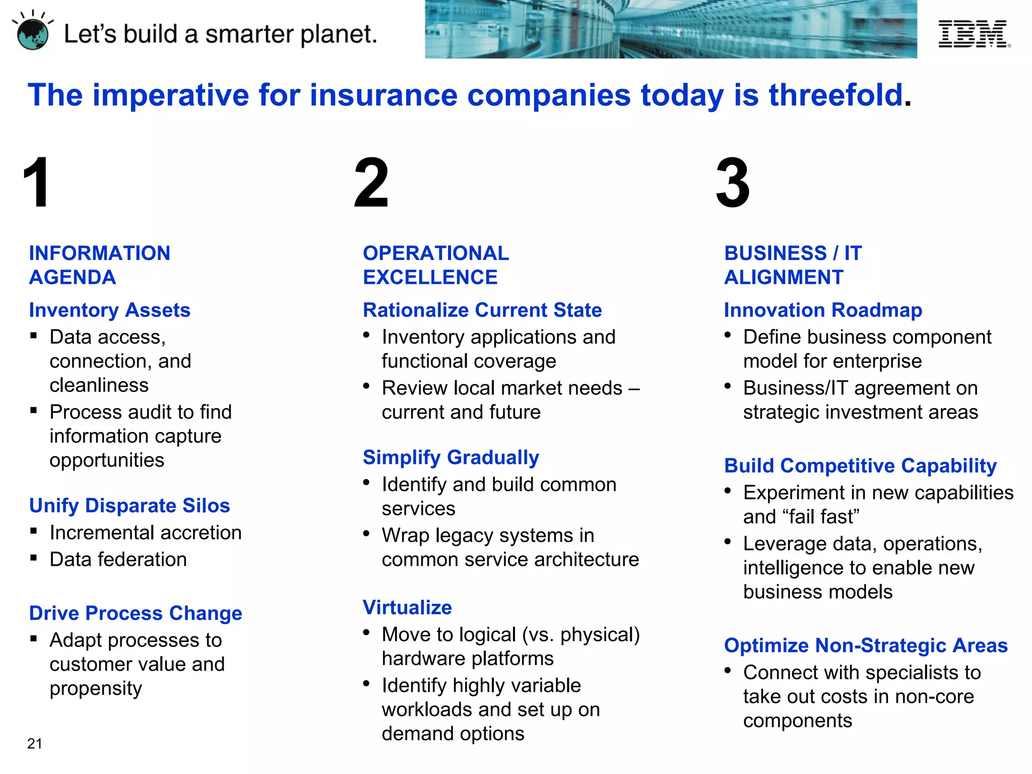 The imperative for insurance companies today is threefold . INFORMATION AGENDA Inventory Assets Data access, connection, and cleanliness  Process audit to find information capture opportunities Unify Disparate Silos Incremental accretion Data federation Drive Process Change Adapt processes to customer value and propensity 1 OPERATIONAL EXCELLENCE Rationalize Current State Inventory applications and functional coverage Review local market needs – current and future Simplify Gradually Identify and build common services Wrap legacy systems in common service architecture Virtualize Move to logical (vs. physical) hardware platforms Identify highly variable workloads and set up on demand options BUSINESS / IT ALIGNMENT Innovation Roadmap Define business component model for enterprise Business/IT agreement on strategic investment areas Build Competitive Capability Experiment in new capabilities and “fail fast” Leverage data, operations, intelligence to enable new business models Optimize Non-Strategic Areas Connect with specialists to take out costs in non-core components  2 3 