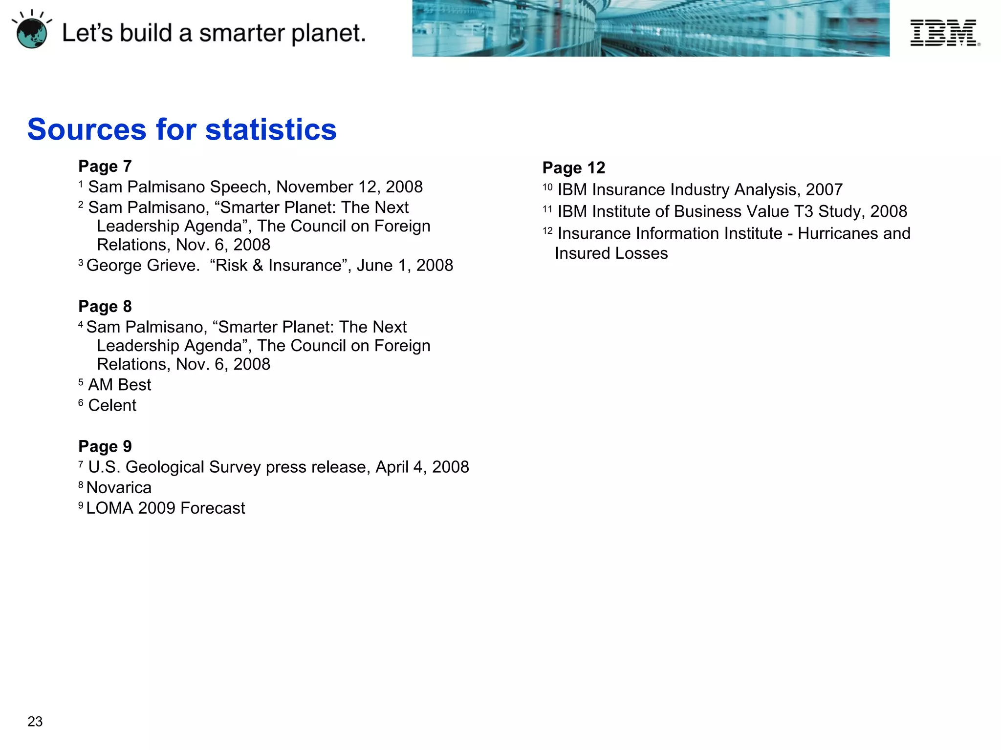 Sources for statistics Page 7 1  Sam Palmisano Speech, November 12, 2008 2  Sam Palmisano, “Smarter Planet: The Next Leadership Agenda”, The Council on Foreign Relations, Nov. 6, 2008 3  George Grieve.  “Risk & Insurance”, June 1, 2008 Page 8 4  Sam Palmisano, “Smarter Planet: The Next Leadership Agenda”, The Council on Foreign Relations, Nov. 6, 2008 5  AM Best 6  Celent Page 9 7  U.S. Geological Survey press release, April 4, 2008 8  Novarica 9  LOMA 2009 Forecast Page 12 10  IBM Insurance Industry Analysis, 2007 11  IBM Institute of Business Value T3 Study, 2008 12  Insurance Information Institute - Hurricanes and  Insured Losses 