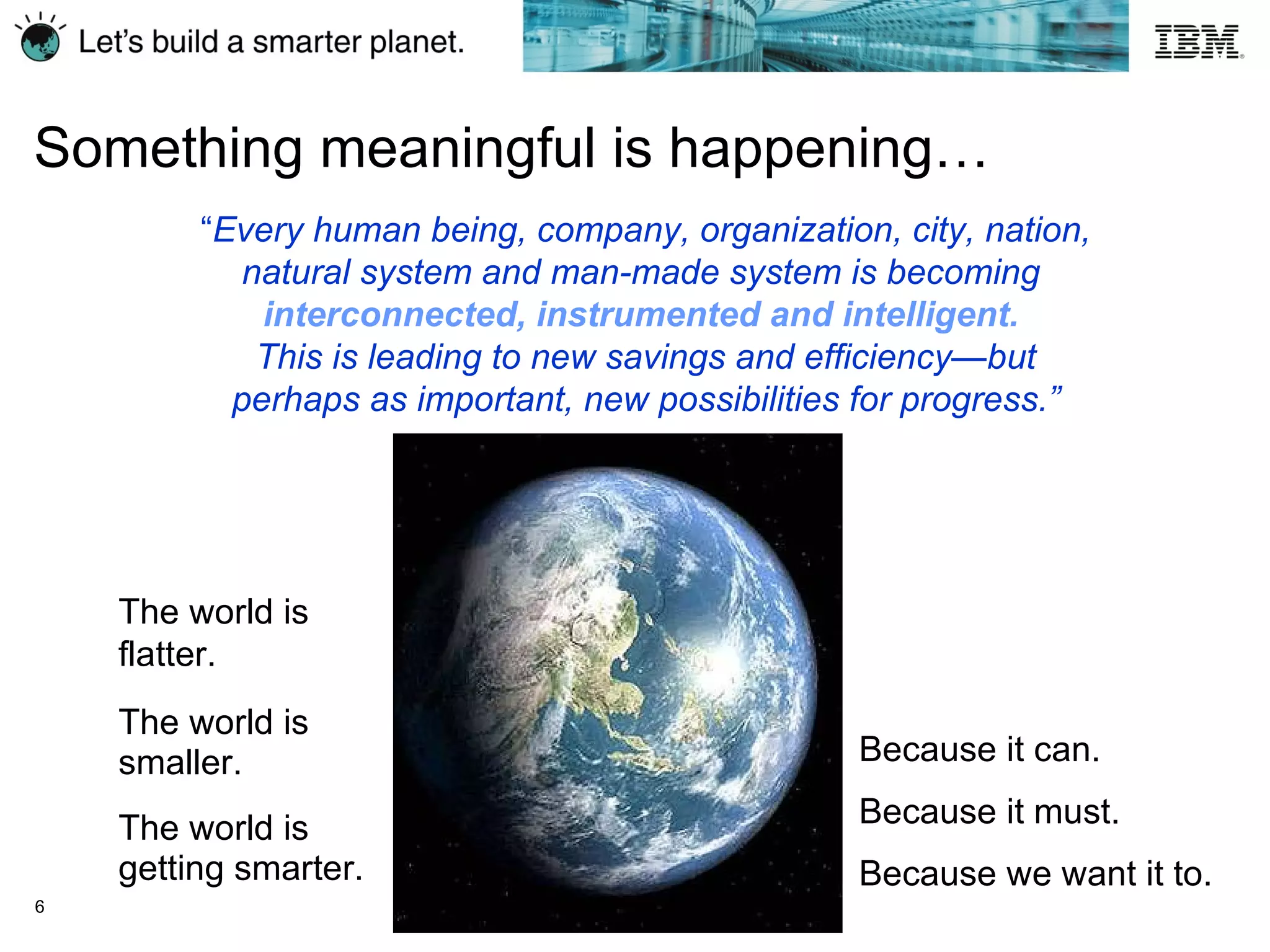 “ Every human being, company, organization, city, nation, natural system and man-made system is becoming  interconnected, instrumented and intelligent.   This is leading to new savings and efficiency—but perhaps as important, new possibilities for progress.” The world is smaller. Because it can. Because it must. Because we want it to. The world is getting smarter. The world is flatter. Something meaningful is happening…   