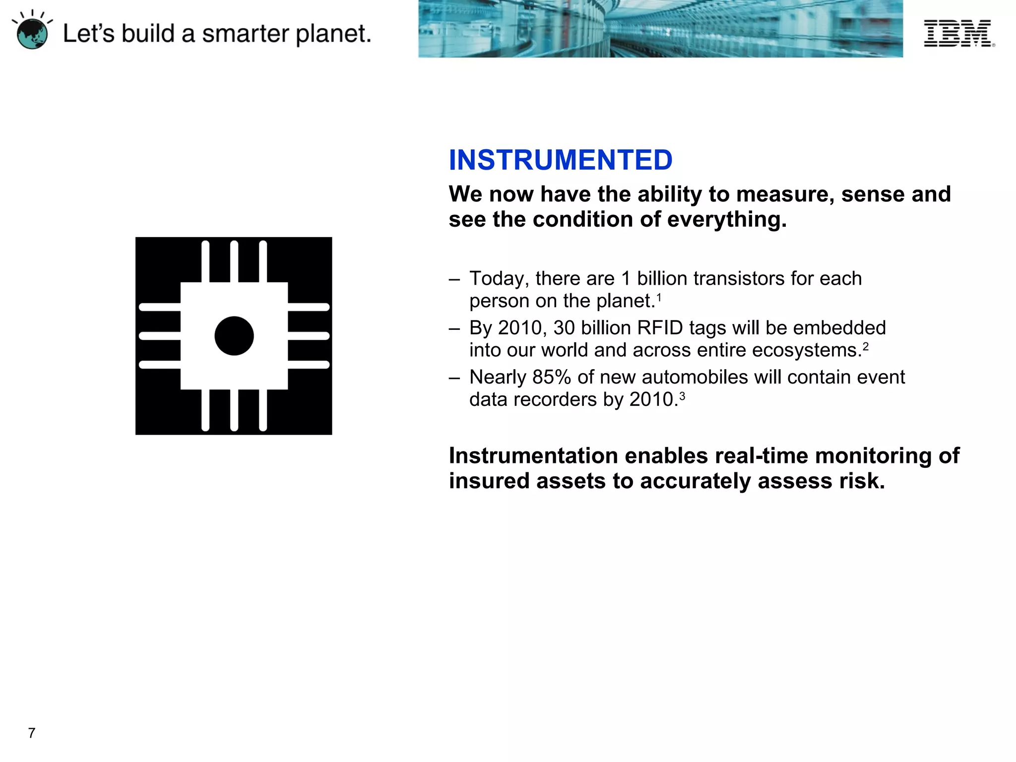 INSTRUMENTED We now have the ability to measure, sense and see the condition of everything. Today, there are 1 billion transistors for each person on the  planet. 1 By 2010, 30 billion RFID tags will be embedded  into our world and across entire  ecosystems. 2 Nearly 85% of new automobiles will contain event  data recorders by  2010 . 3 Instrumentation enables real-time monitoring of insured assets to accurately assess risk. 