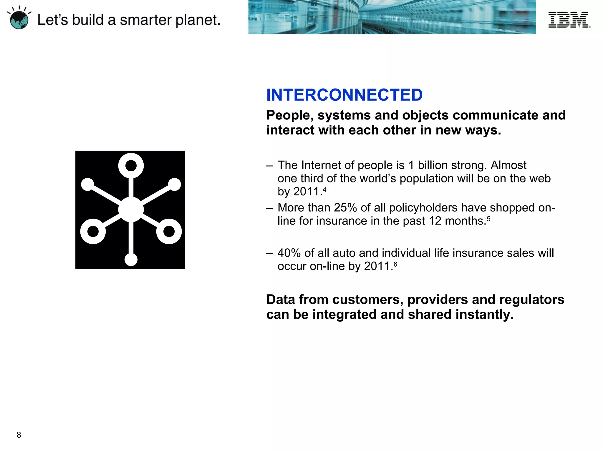 INTERCONNECTED People, systems and objects communicate and interact with each other in new ways. The Internet of people is 1 billion strong. Almost  one third of the world’s population will be on the web  by  2011. 4 More than 25% of all policyholders have shopped on-line for insurance in the past  12 months. 5 40% of all auto and individual life insurance sales will occur on-line by 2011. 6 Data from customers, providers and regulators can be integrated and shared instantly.   