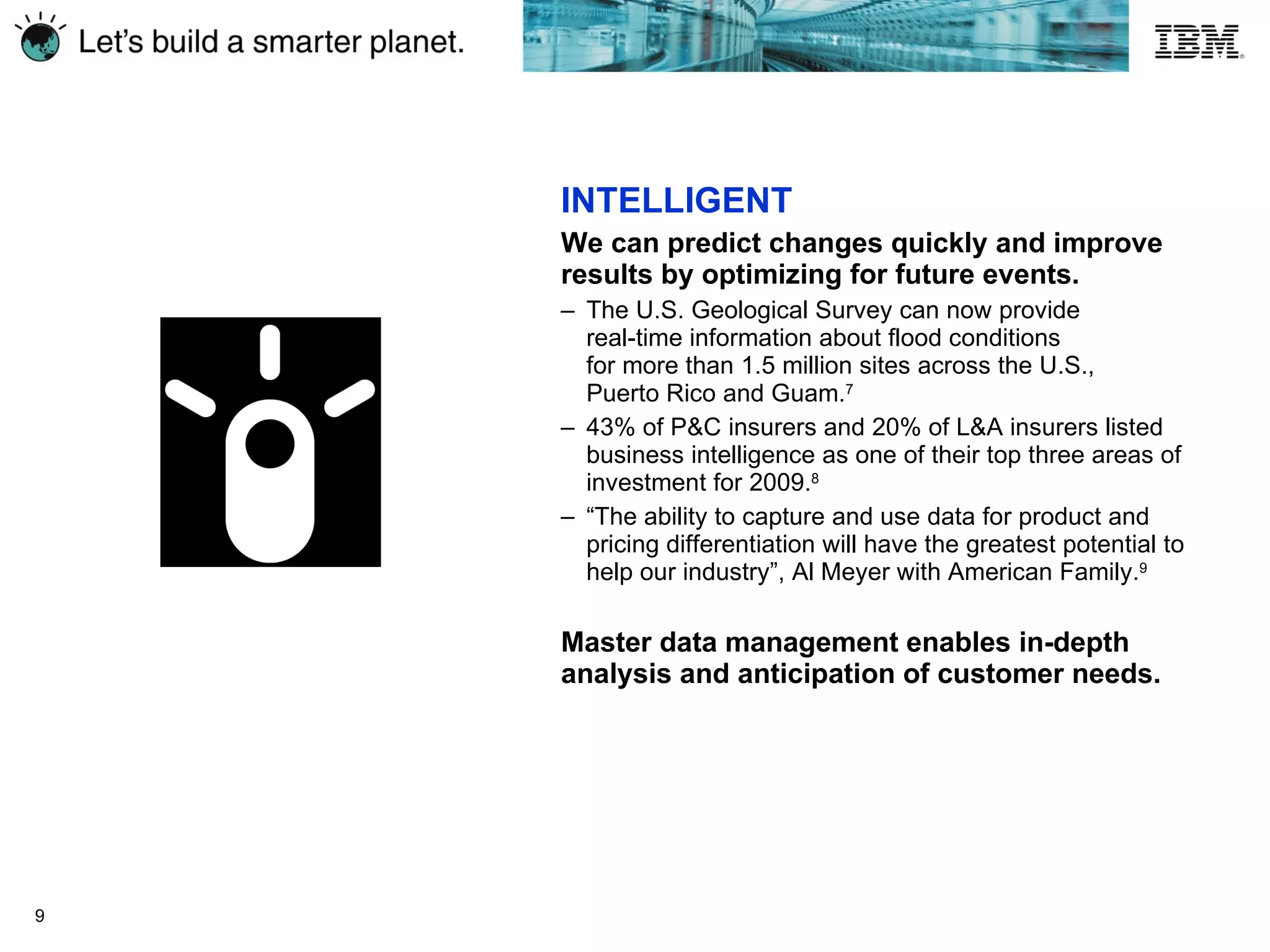 INTELLIGENT We can predict changes quickly and improve results by optimizing for future events.  The U.S. Geological Survey can now provide  real-time information about flood conditions  for more than 1.5 million sites across the U.S.,  Puerto Rico and  Guam. 7   43% of P&C insurers and 20% of L&A insurers listed business intelligence as one of their top three areas of investment for 2009. 8 “ The ability to capture and use data for product and pricing differentiation will have the greatest potential to help our industry”, Al Meyer with American Family. 9 Master data management enables in-depth analysis and anticipation of customer needs. 