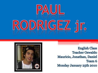 PAUL RODRIGEZ jr. English Class Teacher Oswaldo Mauricio, Jonathan, Daniel Team 6 Monday January 25th 2010 
